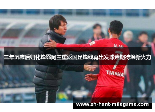 三年沉寂后归化锋霸阿兰重返国足锋线再出发球迷期待焕新火力