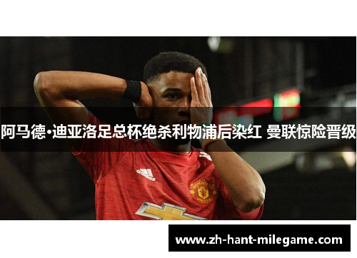 阿马德·迪亚洛足总杯绝杀利物浦后染红 曼联惊险晋级