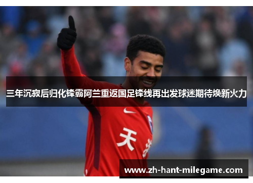 三年沉寂后归化锋霸阿兰重返国足锋线再出发球迷期待焕新火力