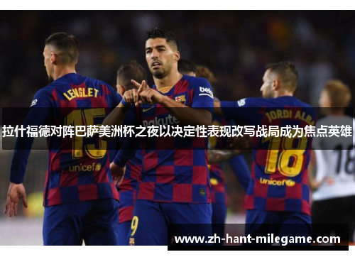 拉什福德对阵巴萨美洲杯之夜以决定性表现改写战局成为焦点英雄 拉什福德对阵巴萨美洲杯之夜以决定性表现改写战局成为焦点英雄